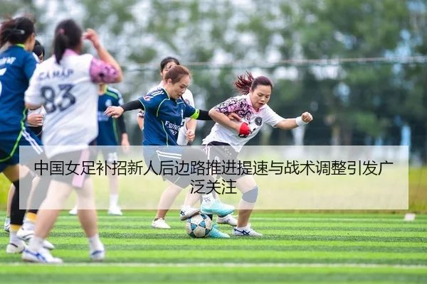 中国女足补招新人后边路推进提速与战术调整引发广泛关注